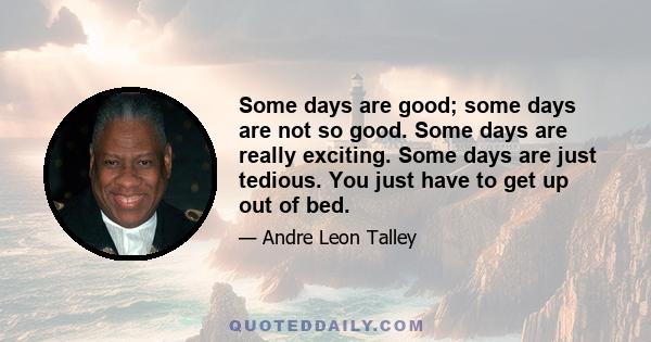 Some days are good; some days are not so good. Some days are really exciting. Some days are just tedious. You just have to get up out of bed.