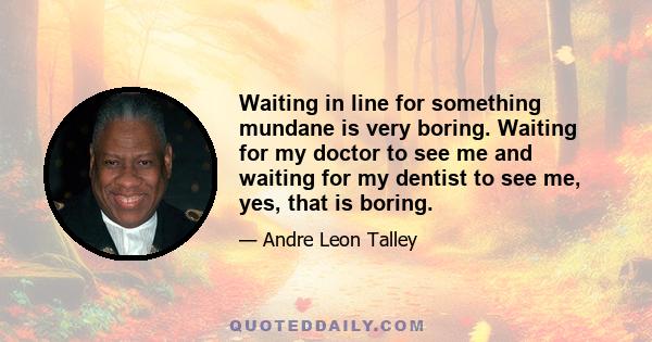 Waiting in line for something mundane is very boring. Waiting for my doctor to see me and waiting for my dentist to see me, yes, that is boring.