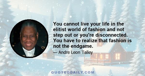 You cannot live your life in the elitist world of fashion and not step out or you're disconnected. You have to realize that fashion is not the endgame.