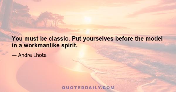 You must be classic. Put yourselves before the model in a workmanlike spirit.