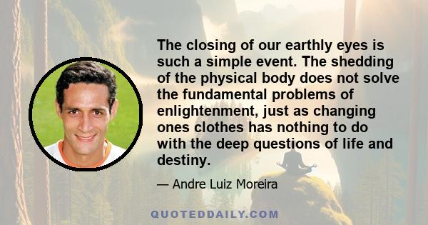 The closing of our earthly eyes is such a simple event. The shedding of the physical body does not solve the fundamental problems of enlightenment, just as changing ones clothes has nothing to do with the deep questions 