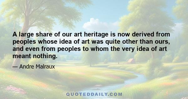 A large share of our art heritage is now derived from peoples whose idea of art was quite other than ours, and even from peoples to whom the very idea of art meant nothing.