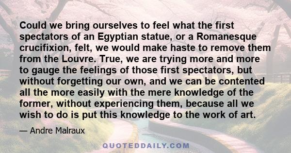 Could we bring ourselves to feel what the first spectators of an Egyptian statue, or a Romanesque crucifixion, felt, we would make haste to remove them from the Louvre. True, we are trying more and more to gauge the