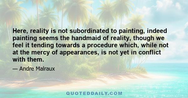 Here, reality is not subordinated to painting, indeed painting seems the handmaid of reality, though we feel it tending towards a procedure which, while not at the mercy of appearances, is not yet in conflict with them.