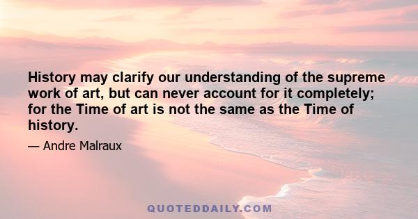 History may clarify our understanding of the supreme work of art, but can never account for it completely; for the Time of art is not the same as the Time of history.