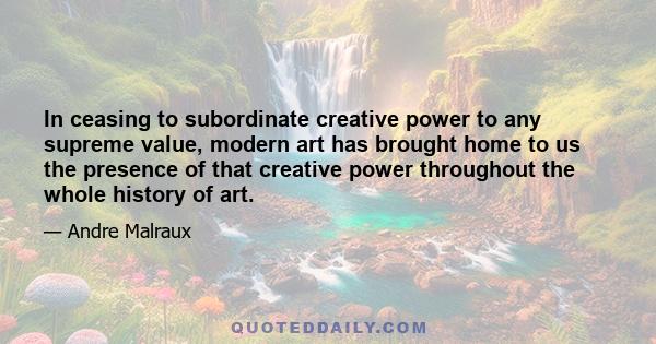 In ceasing to subordinate creative power to any supreme value, modern art has brought home to us the presence of that creative power throughout the whole history of art.