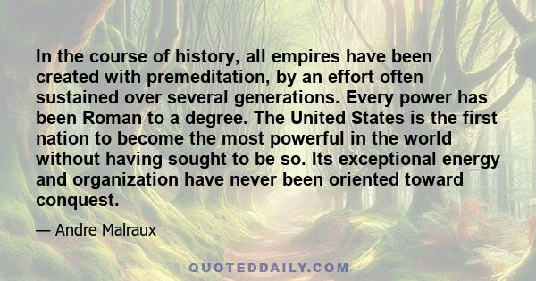 In the course of history, all empires have been created with premeditation, by an effort often sustained over several generations. Every power has been Roman to a degree. The United States is the first nation to become