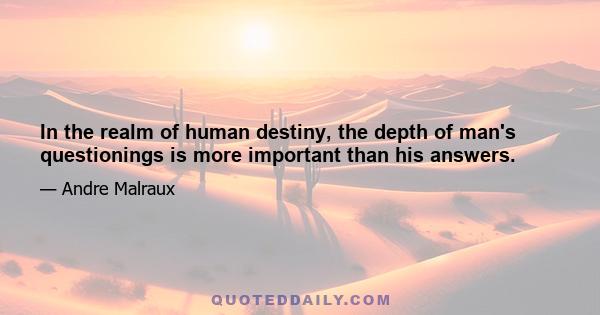 In the realm of human destiny, the depth of man's questionings is more important than his answers.