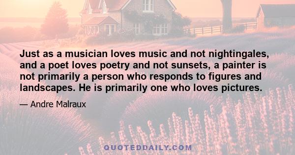 Just as a musician loves music and not nightingales, and a poet loves poetry and not sunsets, a painter is not primarily a person who responds to figures and landscapes. He is primarily one who loves pictures.