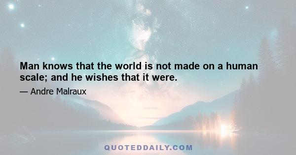 Man knows that the world is not made on a human scale; and he wishes that it were.