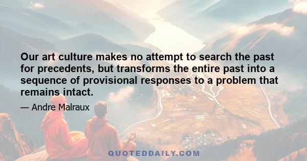 Our art culture makes no attempt to search the past for precedents, but transforms the entire past into a sequence of provisional responses to a problem that remains intact.