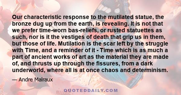 Our characteristic response to the mutilated statue, the bronze dug up from the earth, is revealing. It is not that we prefer time-worn bas-reliefs, or rusted statuettes as such, nor is it the vestiges of death that