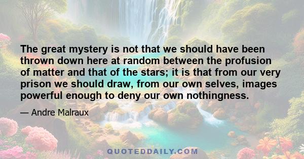 The great mystery is not that we should have been thrown down here at random between the profusion of matter and that of the stars; it is that from our very prison we should draw, from our own selves, images powerful