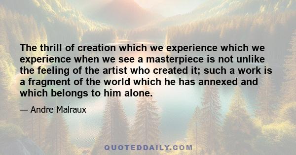 The thrill of creation which we experience which we experience when we see a masterpiece is not unlike the feeling of the artist who created it; such a work is a fragment of the world which he has annexed and which