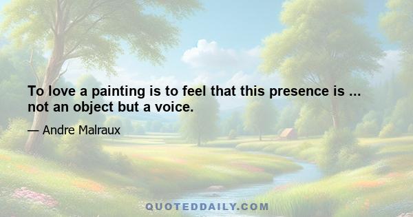 To love a painting is to feel that this presence is ... not an object but a voice.