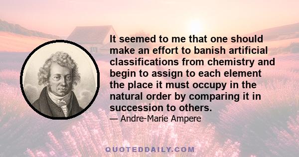 It seemed to me that one should make an effort to banish artificial classifications from chemistry and begin to assign to each element the place it must occupy in the natural order by comparing it in succession to