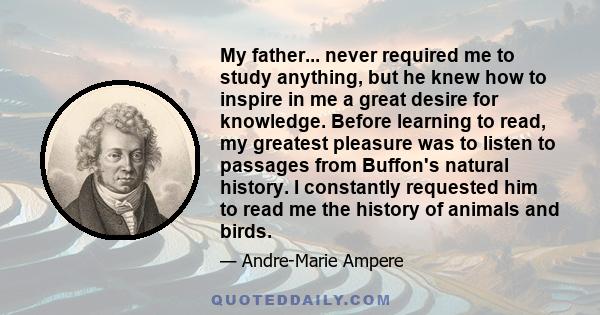 My father... never required me to study anything, but he knew how to inspire in me a great desire for knowledge. Before learning to read, my greatest pleasure was to listen to passages from Buffon's natural history. I