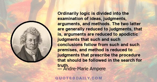 Ordinarily logic is divided into the examination of ideas, judgments, arguments, and methods. The two latter are generally reduced to judgments, that is, arguments are reduced to apodictic judgments that such and such