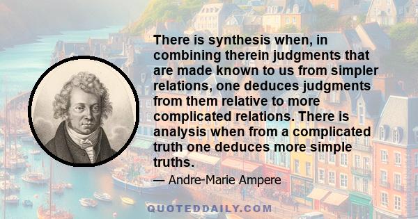 There is synthesis when, in combining therein judgments that are made known to us from simpler relations, one deduces judgments from them relative to more complicated relations. There is analysis when from a complicated 