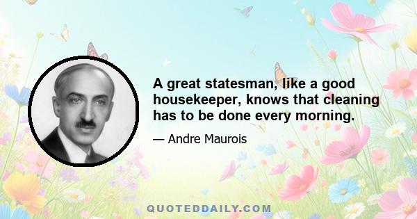 A great statesman, like a good housekeeper, knows that cleaning has to be done every morning.