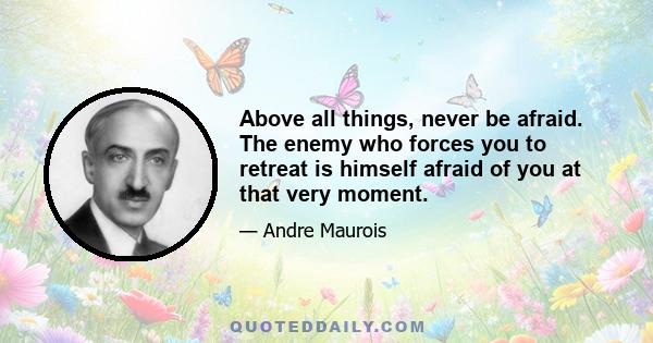 Above all things, never be afraid. The enemy who forces you to retreat is himself afraid of you at that very moment.