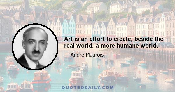 Art is an effort to create, beside the real world, a more humane world.