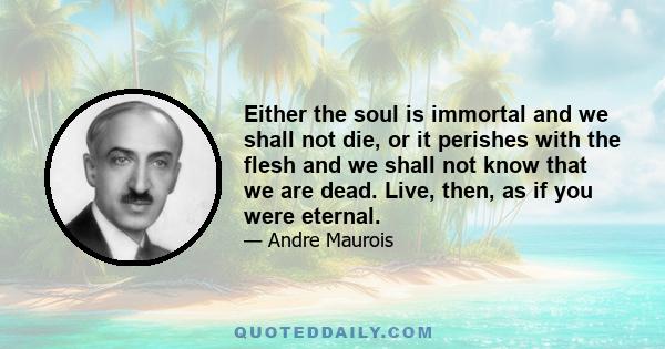 Either the soul is immortal and we shall not die, or it perishes with the flesh and we shall not know that we are dead. Live, then, as if you were eternal.