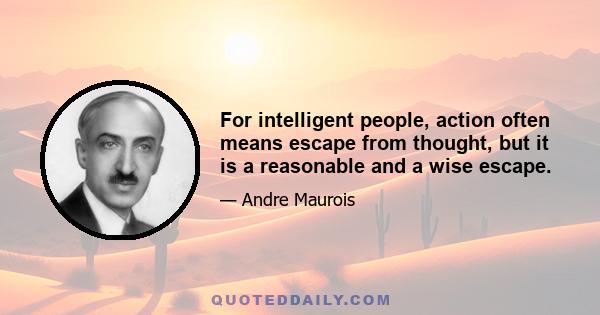 For intelligent people, action often means escape from thought, but it is a reasonable and a wise escape.