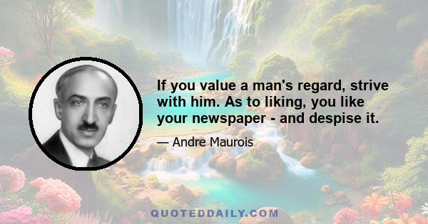 If you value a man's regard, strive with him. As to liking, you like your newspaper - and despise it.