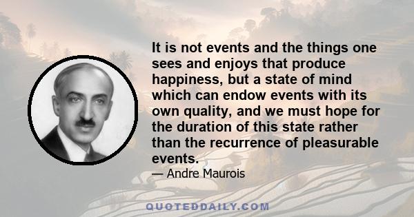 It is not events and the things one sees and enjoys that produce happiness, but a state of mind which can endow events with its own quality, and we must hope for the duration of this state rather than the recurrence of