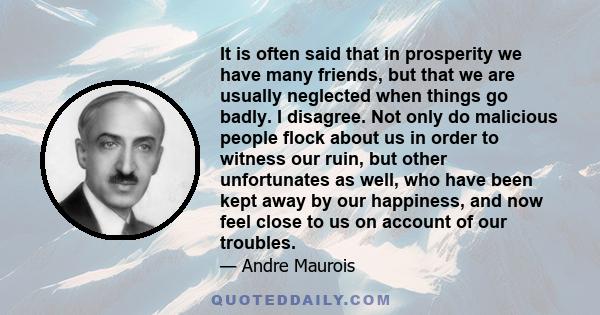 It is often said that in prosperity we have many friends, but that we are usually neglected when things go badly. I disagree. Not only do malicious people flock about us in order to witness our ruin, but other