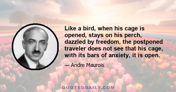 Like a bird, when his cage is opened, stays on his perch, dazzled by freedom, the postponed traveler does not see that his cage, with its bars of anxiety, it is open.