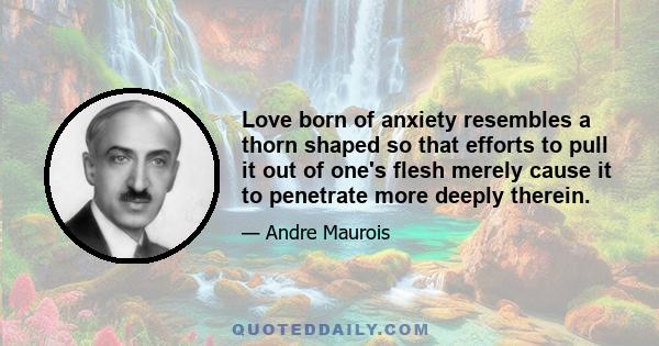 Love born of anxiety resembles a thorn shaped so that efforts to pull it out of one's flesh merely cause it to penetrate more deeply therein.