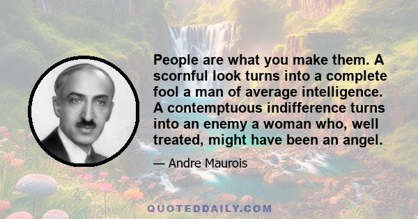 People are what you make them. A scornful look turns into a complete fool a man of average intelligence. A contemptuous indifference turns into an enemy a woman who, well treated, might have been an angel.