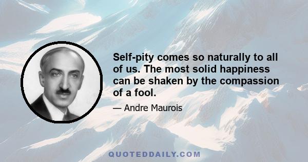 Self-pity comes so naturally to all of us. The most solid happiness can be shaken by the compassion of a fool.