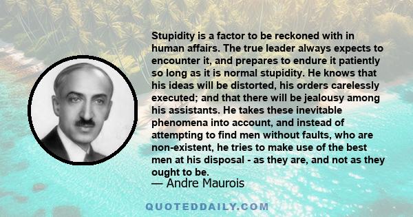 Stupidity is a factor to be reckoned with in human affairs. The true leader always expects to encounter it, and prepares to endure it patiently so long as it is normal stupidity. He knows that his ideas will be