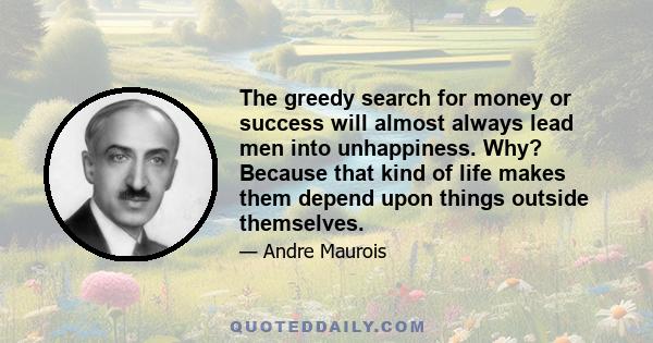 The greedy search for money or success will almost always lead men into unhappiness. Why? Because that kind of life makes them depend upon things outside themselves.