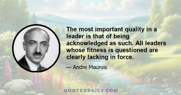 The most important quality in a leader is that of being acknowledged as such. All leaders whose fitness is questioned are clearly lacking in force.