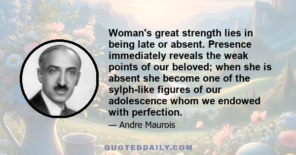 Woman's great strength lies in being late or absent. Presence immediately reveals the weak points of our beloved; when she is absent she become one of the sylph-like figures of our adolescence whom we endowed with