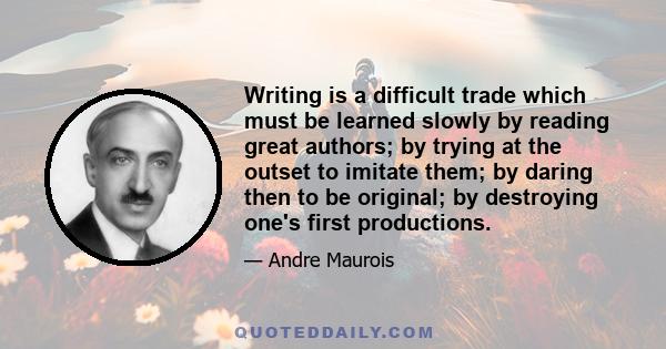 Writing is a difficult trade which must be learned slowly by reading great authors; by trying at the outset to imitate them; by daring then to be original; by destroying one's first productions.