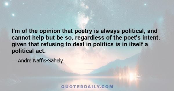 I'm of the opinion that poetry is always political, and cannot help but be so, regardless of the poet's intent, given that refusing to deal in politics is in itself a political act.