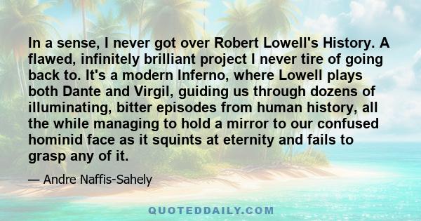 In a sense, I never got over Robert Lowell's History. A flawed, infinitely brilliant project I never tire of going back to. It's a modern Inferno, where Lowell plays both Dante and Virgil, guiding us through dozens of