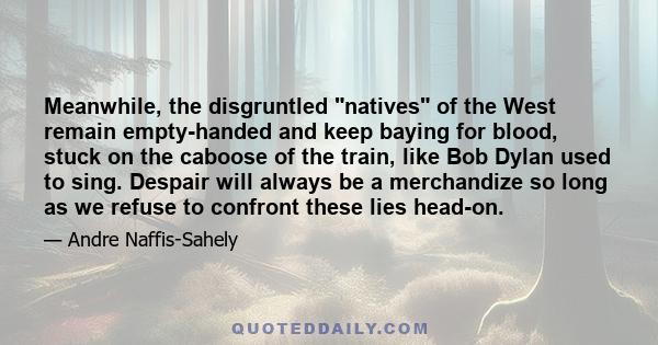 Meanwhile, the disgruntled natives of the West remain empty-handed and keep baying for blood, stuck on the caboose of the train, like Bob Dylan used to sing. Despair will always be a merchandize so long as we refuse to