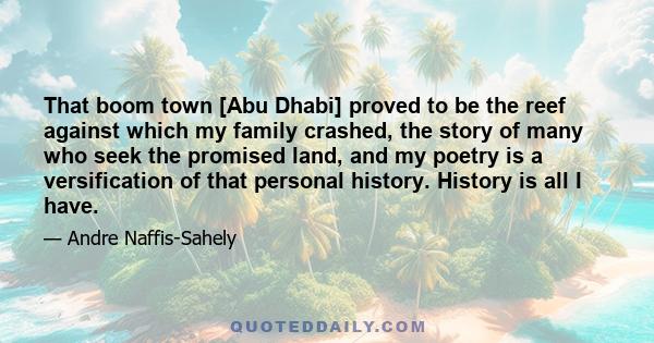 That boom town [Abu Dhabi] proved to be the reef against which my family crashed, the story of many who seek the promised land, and my poetry is a versification of that personal history. History is all I have.