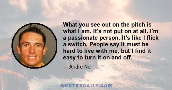 What you see out on the pitch is what I am. It's not put on at all. I'm a passionate person. It's like I flick a switch. People say it must be hard to live with me, but I find it easy to turn it on and off.