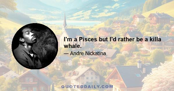 I'm a Pisces but I'd rather be a killa whale.