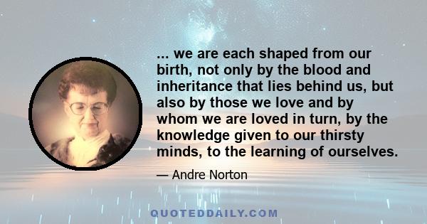 ... we are each shaped from our birth, not only by the blood and inheritance that lies behind us, but also by those we love and by whom we are loved in turn, by the knowledge given to our thirsty minds, to the learning