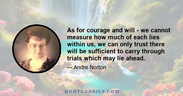 As for courage and will - we cannot measure how much of each lies within us, we can only trust there will be sufficient to carry through trials which may lie ahead.