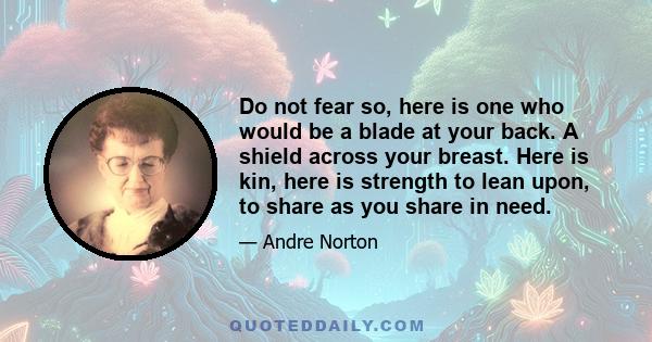 Do not fear so, here is one who would be a blade at your back. A shield across your breast. Here is kin, here is strength to lean upon, to share as you share in need.