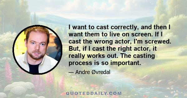 I want to cast correctly, and then I want them to live on screen. If I cast the wrong actor, I'm screwed. But, if I cast the right actor, it really works out. The casting process is so important.